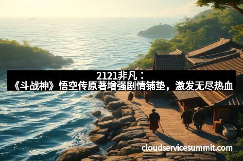 2121非凡：《斗战神》悟空传原著增强剧情铺垫，激发无尽热血